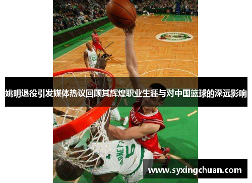 姚明退役引发媒体热议回顾其辉煌职业生涯与对中国篮球的深远影响