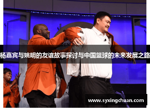 杨嘉宾与姚明的友谊故事探讨与中国篮球的未来发展之路