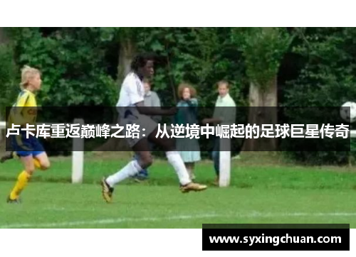 卢卡库重返巅峰之路：从逆境中崛起的足球巨星传奇